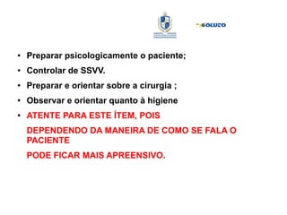 ● Preparar psicologicamente o paciente;
● Controlar de SSVV.
● Preparar e orientar sobre a cirurgia ;
● Observar e orientar quanto à higiene
● ATENTE PARA ESTE ÍTEM, POIS
DEPENDENDO DA MANEIRA DE COMO SE FALA O
PACIENTE
PODE FICAR MAIS APREENSIVO.
 