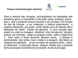 Preparo intestinal/lavagem intestinal:
Para a maioria das cirurgias, principalmente as realizadas sob
anestesia geral, é importante o reto estar vazio, evitando, assim,
que o que o paciente evacue durante o ato cirúrgico. Em função
do tipo de cirurgia a ser realizada, o médico prescreverá o
preparo adequado, que pode variar desde ouso de laxante até a
aplicação de clister (clister de glicerina é uma solução reta,
usado via retal) ou lavagem intestinal. Uma cirurgia de intestino
grosso, por exemplo, exige um preparo maior, para o órgão ficar
o mais vazio e limpo possível. Nesses casos, o laxante é
administrado dias antes, mas o clister e a lavagem são feitos na
véspera da operação. Já em cirurgias de pequeno porte, pode-
se dispensar a execução desse preparo, desde que o paciente
tenha evacuado normalmente na manhã do dia da cirurgia.
 