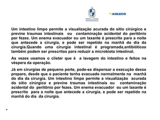 Um intestino limpo permite a visualização acurada do sitio cirúrgico e
previne traumas intestinais ou contaminação acidental do peritônio
por fezes. Um enema evacuador ou um laxante é prescrito para a noite
que antecede a cirurgia, e pode ser repetido na manhã do dia da
cirurgia.Quando uma cirurgia intestinal é programada,antibióticos
também podem ser prescritos para reduzir a microbiota intestinal.
As vezes usamos o clister que é a lavagem do intestino e feitos na
véspera da operação.
Já em cirurgias de pequeno porte, pode-se dispensar a execução desse
preparo, desde que o paciente tenha evacuado normalmente na manhã
do dia da cirurgia. Um intestino limpo permite a visualização acurada
do sitio cirúrgico e previne traumas intestinais ou contaminação
acidental do peritônio por fezes. Um enema evacuador ou um laxante é
prescrito para a noite que antecede a cirurgia, e pode ser repetido na
manhã do dia da cirurgia.
●
 