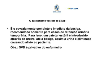 O cateterismo vesical de alívio
● É o esvaziamento completo e imediato da bexiga,
recomendado somente para casos de retenção urinária
temporária. Para isso, um cateter estéril é introduzido
através da uretra até a bexiga, assim a urina é eliminada
causando alívio ao paciente.
Obs.: SVD é privativo do enfermeiro
 