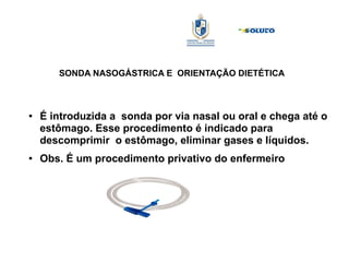 SONDA NASOGÁSTRICA E ORIENTAÇÃO DIETÉTICA
● É introduzida a sonda por via nasal ou oral e chega até o
estômago. Esse procedimento é indicado para
descomprimir o estômago, eliminar gases e líquidos.
● Obs. É um procedimento privativo do enfermeiro
 