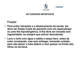 OS CUIDADOS IMPORTANTE
Fixação
● Para evitar retrações e o deslocamento da sonda, ela
deve ser fixada à pele do paciente com um esparadrapo
ou uma fita hipoalergênica. A fita deve ser trocada com
regularidade, ou sempre que estiver descolando.
● Lave o nariz com água e sabão e seque bem, antes de
colar novamente, mas sem esfregar, tomando cuidado
para não deixar o tubo dobrar e nem passar na frente dos
olhos ou da boca.
 