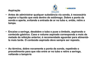 Aspiração
●
Antes de administrar qualquer substância via sonda, é necessário
aspirar o líquido que está dentro do estômago. Dobre a ponta da
sonda e aperte, evitando a entrada de ar no tubo e, então, retire a
tampa.
●
Encaixe a seringa, desdobre o tubo e puxe o êmbolo, aspirando o
conteúdo gástrico. Caso o volume aspirado corresponda a mais da
metade da refeição anterior, é recomendado aguardar para alimentá-
la mais tarde. O conteúdo aspirado deve sempre ser reposto.
●
Ao término, dobre novamente a ponta da sonda, repetindo o
procedimento para que não entre ar no tubo e retire a seringa,
voltando a tampá-la
 
