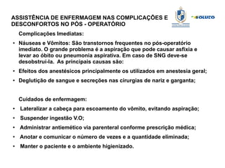 ASSISTÊNCIA DE ENFERMAGEM NAS COMPLICAÇÕES E
DESCONFORTOS NO PÓS - OPERATÓRIO
Complicações Imediatas:
● Náuseas e Vômitos: São transtornos frequentes no pós-operatório
imediato. O grande problema é a aspiração que pode causar asfixia e
levar ao óbito ou pneumonia aspirativa. Em caso de SNG deve-se
desobstruí-la. As principais causas são:
● Efeitos dos anestésicos principalmente os utilizados em anestesia geral;
● Deglutição de sangue e secreções nas cirurgias de nariz e garganta;
Cuidados de enfermagem:
● Lateralizar a cabeça para escoamento do vômito, evitando aspiração;
● Suspender ingestão V.O;
● Administrar antiemético via parenteral conforme prescrição médica;
●
Anotar e comunicar o número de vezes e a quantidade eliminada;
● Manter o paciente e o ambiente higienizado.
 