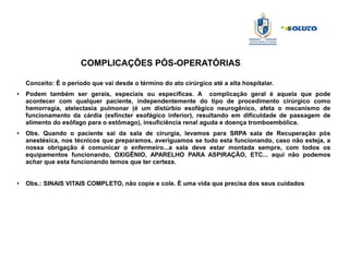 COMPLICAÇÕES PÓS-OPERATÓRIAS
Conceito: É o período que vai desde o término do ato cirúrgico até a alta hospitalar.
●
Podem também ser gerais, especiais ou específicas. A complicação geral é aquela que pode
acontecer com qualquer paciente, independentemente do tipo de procedimento cirúrgico como
hemorragia, atelectasia pulmonar (é um distúrbio esofágico neurogênico, afeta o mecanismo de
funcionamento da cárdia (esfíncter esofágico inferior), resultando em dificuldade de passagem de
alimento do esôfago para o estômago), insuficiência renal aguda e doença tromboembólica.
● Obs. Quando o paciente sai da sala de cirurgia, levamos para SRPA sala de Recuperação pós
anestésica, nos técnicos que preparamos, averiguamos se tudo esta funcionando, caso não esteja, a
nossa obrigação é comunicar o enfermeiro...a sala deve estar montada sempre, com todos os
equipamentos funcionando, OXIGÊNIO, APARELHO PARA ASPIRAÇÃO, ETC... aqui não podemos
achar que esta funcionando temos que ter certeza.
● Obs.: SINAIS VITAIS COMPLETO, não copie e cole. È uma vida que precisa dos seus cuidados
 