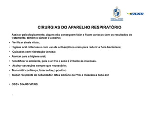 CIRURGIAS DO APARELHO RESPIRATÓRIO
Assistir psicologicamente, alguns não conseguem falar e ficam curiosos com os resultados do
tratamento, temem o câncer e a morte;
● Verificar sinais vitais;
● Higiene oral criteriosa e com uso de anti-sépticos orais para reduzir a flora bacteriana;
●
Cuidados com hidratação venosa;
●
Atentar para a higiene oral;
●
Umidificar o ambiente, pois o ar frio e seco é irritante às mucosas.
●
Aspirar secreções sempre que necessário;
● Transmitir confiança, fazer reforço positivo
● Trocar recipiente de nebulizador, latéx silicone ou PVC e máscara a cada 24h
●
OBS> SINAIS VITAIS
.
 