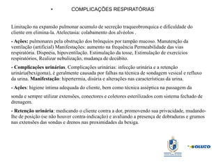 ● COMPLICAÇÕES RESPIRATÓRIAS
Limitação na expansão pulmonar acumulo de secreção traqueobronquica e dificuldade do
cliente em elimina-la. Atelectasia: colabamento dos alvéolos .
- Ações: pulmonares pela obstrução dos brônquios por tampão mucoso. Manutenção da
ventilação (artificial) Manifestações: aumento na frequência Permeabilidade das vias
respiratória. Dispnéia, hipoventilação. Estimulação da tosse, Estimulação de exercícios
respiratórios, Realizar nebulização, mudança de decúbito.
- Complicações urinárias. Complicações urinárias: infecção urinária e a retenção
urinária(bexigoma), é geralmente causada por falhas na técnica de sondagem vesical e refluxo
da urina. Manifestação: hipertermia, disúria e alterações nas características da urina.
- Ações: higiene íntima adequada do cliente, bem como técnica asséptica na passagem da
sonda e sempre utilizar extensões, conectores e coletores esterilizados com sistema fechado de
drenagem.
- Retenção urinária: medicando o cliente contra a dor, promovendo sua privacidade, mudando-
lhe de posição (se não houver contra-indicação) e avaliando a presença de dobraduras e grumos
nas extensões das sondas e drenos nas proximidades da bexiga.
 