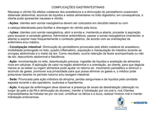 COMPLICAÇÕES GASTRINTESTINAIS
Náuseas e vômito Os efeitos colaterais dos anestésicos e a diminuição do peristaltismo ocasionam
distensão abdominal, acúmulo de líquidos e restos alimentares no trato digestório; em consequência, o
cliente pode apresentar náuseas e vômito.
- Ações: clientes sem sonda nasogástrica devem ser colocados em decúbito lateral ou com
a cabeça lateralizada para facilitar a drenagem do vômito pela boca.
- Ações: clientes com sonda nasogástrica, abrir a sonda e, mantendo-a aberta, proceder à aspiração
para esvaziar a cavidade gástrica. Administrar antieméticos, passar a sonda nasogástrica (mantendo- a
aberta) e aspirar mais frequentemente o conteúdo gástrico, de acordo com as orientações da
enfermeira e/ou médico.
- Constipação intestinal: Diminuição do peristaltismo provocada pelo efeito colateral do anestésico,
imobilidade prolongada no leito, quadro inflamatório, exposição e manipulação do intestino durante as
cirurgias abdominais e o medo da dor. Como resultado, ocorre retenção de fezes acompanhada ou não
de dor, desconforto abdominal e flatulência.
- Ação: movimentação no leito, deambulação precoce, ingestão de líquidos e aceitação de alimentos
ricos em celulose. A aplicação de calor na região abdominal e a orientação, ao cliente, para que degluta
menos ar ao beber ou ingerir alimentos pode ajudar no retorno do movimento peristáltico e diminuir o
acúmulo de gases. promover sua privacidade para que possa eliminar os gases e, o médico pode
prescrever laxante no período noturno e/ou lavagem intestinal.
- Sede: Provocada pela ação inibidora da atropina, perdas sanguíneas e de líquidos pela cavidade
exposta durante o ato operatório, sudorese e hipertermia.
- Ação: A equipe de enfermagem deve observar a presença de sinais de desidratação (alteração no
turgor da pele e da PA e diminuição da diurese), manter a hidratação por via oral e, nos Clientes
impossibilitados de hidratar-se por via oral, umidificar os lábios e a boca, realizar higiene oral e manter
hidratação endovenosa.
 