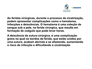As feridas cirúrgicas, durante o processo de cicatrização,
podem apresentar complicações como o hematoma,
infecções e deiscências. O hematoma é uma coleção de
sangue sob a pele, na ferida cirúrgica, que resulta em
formação de coágulo que pode levar horas.
A deiscência da sutura cirúrgica, é uma complicação
grave na qual os bordos da ferida, que estão unidos por
uma sutura, acabam abrindo e se afastando, aumentando
o risco de infecção e dificultando a cicatrização
 