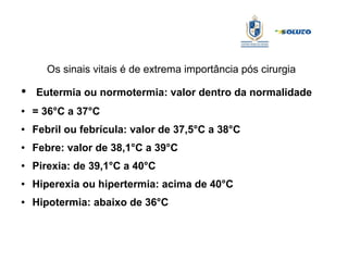 Os sinais vitais é de extrema importância pós cirurgia
● Eutermia ou normotermia: valor dentro da normalidade
● = 36°C a 37°C
● Febril ou febrícula: valor de 37,5°C a 38°C
● Febre: valor de 38,1°C a 39°C
● Pirexia: de 39,1°C a 40°C
● Hiperexia ou hipertermia: acima de 40°C
● Hipotermia: abaixo de 36°C
 