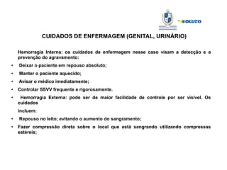 CUIDADOS DE ENFERMAGEM (GENITAL, URINÁRIO)
Hemorragia Interna: os cuidados de enfermagem nesse caso visam a detecção e a
prevenção do agravamento:
● Deixar o paciente em repouso absoluto;
●
Manter o paciente aquecido;
● Avisar o médico imediatamente;
●
Controlar SSVV frequente e rigorosamente.
●
Hemorragia Externa: pode ser de maior facilidade de controle por ser visível. Os
cuidados
incluem:
● Repouso no leito; evitando o aumento do sangramento;
●
Fazer compressão direta sobre o local que está sangrando utilizando compressas
estéreis;
 