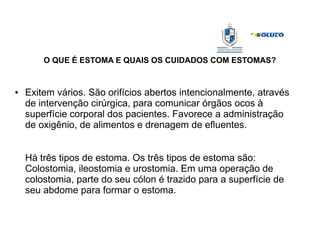 O QUE É ESTOMA E QUAIS OS CUIDADOS COM ESTOMAS?
● Exitem vários. São orifícios abertos intencionalmente, através
de intervenção cirúrgica, para comunicar órgãos ocos à
superfície corporal dos pacientes. Favorece a administração
de oxigênio, de alimentos e drenagem de efluentes.
Há três tipos de estoma. Os três tipos de estoma são:
Colostomia, ileostomia e urostomia. Em uma operação de
colostomia, parte do seu cólon é trazido para a superfície de
seu abdome para formar o estoma.
 