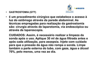 ● GASTROSTOMIA (GTT)
●
É um procedimento cirúrgico que estabelece o acesso à
luz do estômago através da parede abdominal. As
técnicas empregadas para realização da gastrostomia
são: cirurgia através de laparotomia, via endoscópica ou
através de laparoscopia.
CUIDADOS: Assim, é necessário realizar a limpeza da
sonda após o uso. Aplique 30 ml de água filtrada antes e
após cada utilização, para assepsia. Injete com cuidado
para que a pressão da água não rompa a sonda. Limpe
também a parte externa do tubo, com gaze, água e álcool
70%, pelo menos, uma vez ao dia.
 