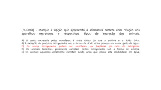 (PUCRIO) - Marque a opção que apresenta a afirmativa correta com relação aos
aparelhos excretores e respectivos tipos de excreção dos animais.
A) A ureia, excretada pelos mamíferos é mais tóxica do que a amônia e o ácido úrico.
B) A excreção de produtos nitrogenados sob a forma de ácido úrico provoca um maior gasto de água.
C) Os restos nitrogenados podem ser reciclados por bactérias do ciclo do nitrogênio.
D) Os animais terrestres geralmente excretam restos nitrogenados sob a forma de amônia.
E) Os animais aquáticos geralmente excretam ácido úrico que possui alta solubilidade em água.
(PUCRIO) - Marque a opção que apresenta a afirmativa correta com relação aos
aparelhos excretores e respectivos tipos de excreção dos animais.
A) A ureia, excretada pelos mamíferos é mais tóxica do que a amônia e o ácido úrico.
B) A excreção de produtos nitrogenados sob a forma de ácido úrico provoca um maior gasto de água.
C) Os restos nitrogenados podem ser reciclados por bactérias do ciclo do nitrogênio.
D) Os animais terrestres geralmente excretam restos nitrogenados sob a forma de amônia.
E) Os animais aquáticos geralmente excretam ácido úrico que possui alta solubilidade em água.
 