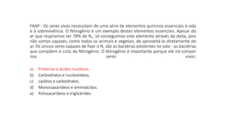 FAAP - Os seres vivos necessitam de uma série de elementos químicos essenciais à vida
e à sobrevivência. O Nitrogênio é um exemplo destes elementos essenciais. Apesar do
ar que respiramos ter 78% de N‚, só conseguimos este elemento através da dieta, pois
não somos capazes, como todos os animais e vegetais, de aproveitá-lo diretamente do
ar. Os únicos seres capazes de fixar o N‚ são as bactérias existentes no solo - as bactérias
que compõem o ciclo do Nitrogênio. O Nitrogênio é importante porque ele irá compor
nos seres vivos:
a) Proteínas e ácidos nucléicos.
b) Carboidratos e nucleotídeos.
c) Lipídios e carboidratos.
d) Monossacarídeos e aminoácidos.
e) Polissacarídeos e triglicérides.
a) Proteínas e ácidos nucléicos.
b) Carboidratos e nucleotídeos.
c) Lipídios e carboidratos.
d) Monossacarídeos e aminoácidos.
e) Polissacarídeos e triglicérides.
 