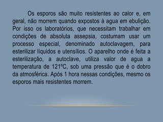 Os esporos são muito resistentes ao calor e, em
geral, não morrem quando expostos à agua em ebulição.
Por isso os laboratórios, que necessitam trabalhar em
condições de absoluta assepsia, costumam usar um
processo especial, denominado autoclavagem, para
esterilizar líquidos e utensílios. O aparelho onde é feita a
esterilização, a autoclave, utiliza valor de agua a
temperatura de 121ºC, sob uma pressão que é o dobro
da atmosférica. Após 1 hora nessas condições, mesmo os
esporos mais resistentes morrem.
 