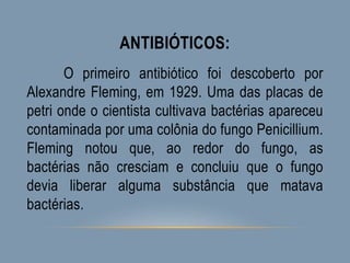 ANTIBIÓTICOS:
O primeiro antibiótico foi descoberto por
Alexandre Fleming, em 1929. Uma das placas de
petri onde o cientista cultivava bactérias apareceu
contaminada por uma colônia do fungo Penicillium.
Fleming notou que, ao redor do fungo, as
bactérias não cresciam e concluiu que o fungo
devia liberar alguma substância que matava
bactérias.
 