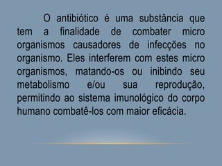 O antibiótico é uma substância que
tem a finalidade de combater micro
organismos causadores de infecções no
organismo. Eles interferem com estes micro
organismos, matando-os ou inibindo seu
metabolismo e/ou sua reprodução,
permitindo ao sistema imunológico do corpo
humano combatê-los com maior eficácia.
 