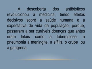 A descoberta dos antibióticos
revolucionou a medicina, tendo efeitos
decisivos sobre a saúde humana e a
expectativa de vida da população, porque,
passaram a ser curáveis doenças que antes
eram letais como a tuberculose, a
pneumonia a meningite, a sífilis, o crupe ou
a gangrena.
 