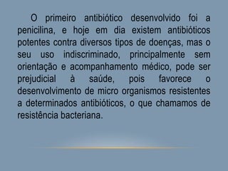 O primeiro antibiótico desenvolvido foi a
penicilina, e hoje em dia existem antibióticos
potentes contra diversos tipos de doenças, mas o
seu uso indiscriminado, principalmente sem
orientação e acompanhamento médico, pode ser
prejudicial à saúde, pois favorece o
desenvolvimento de micro organismos resistentes
a determinados antibióticos, o que chamamos de
resistência bacteriana.
 