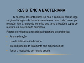 RESISTÊNCIA BACTERIANA:
O sucesso dos antibióticos só não é completo porque logo
surgiram linhagens de bactérias resistentes. Isso pode ocorrer por
mutação, isto é, alteração genética que torna a bactéria capaz de
resistir a um determinado antibiótico.
Fatores de influencia a resistência bacteriana ao antibiótico:
• Auto medicação;
• Uso de antibiótico inadequado;
• Interrompimento do tratamento sem ordem médica;
• Tomar a medicação em horário errado.
 