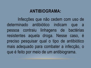 ANTIBIOGRAMA:
Infecções que não cedem com uso de
determinado antibiótico indicam que a
pessoa contraiu linhagens de bactérias
resistentes aquela droga. Nesse caso, é
preciso pesquisar qual o tipo de antibiótico
mais adequado para combater a infecção, o
que é feito por meio de um antibiograma.
 