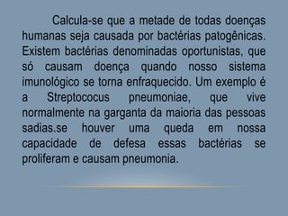 Calcula-se que a metade de todas doenças
humanas seja causada por bactérias patogênicas.
Existem bactérias denominadas oportunistas, que
só causam doença quando nosso sistema
imunológico se torna enfraquecido. Um exemplo é
a Streptococus pneumoniae, que vive
normalmente na garganta da maioria das pessoas
sadias.se houver uma queda em nossa
capacidade de defesa essas bactérias se
proliferam e causam pneumonia.
 