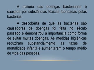 A maioria das doenças bacterianas é
causada por substâncias tóxicas fabricadas pelas
bactérias.
A descoberta de que as bactérias são
causadoras de doenças foi feita no século
passado e demonstrou a importância como forma
de evitar muitas doenças. As medidas higiênicas
reduziram substancialmente as taxas de
mortalidade infantil e aumentaram o tempo médio
de vida das pessoas.
 