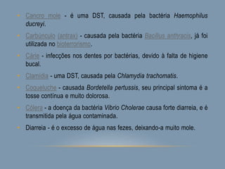 • Cancro mole - é uma DST, causada pela bactéria Haemophilus
ducreyi.
• Carbúnculo (antrax) - causada pela bactéria Bacillus anthracis, já foi
utilizada no bioterrorismo.
• Cárie - infecções nos dentes por bactérias, devido à falta de higiene
bucal.
• Clamídia - uma DST, causada pela Chlamydia trachomatis.
• Coqueluche - causada Bordetella pertussis, seu principal sintoma é a
tosse contínua e muito dolorosa.
• Cólera - a doença da bactéria Vibrio Cholerae causa forte diarreia, e é
transmitida pela água contaminada.
• Diarreia - é o excesso de água nas fezes, deixando-a muito mole.
 