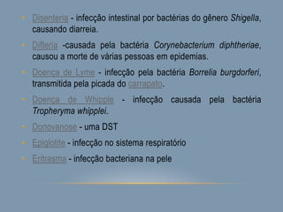 • Disenteria - infecção intestinal por bactérias do gênero Shigella,
causando diarreia.
• Difteria -causada pela bactéria Corynebacterium diphtheriae,
causou a morte de várias pessoas em epidemias.
• Doença de Lyme - infecção pela bactéria Borrelia burgdorferi,
transmitida pela picada do carrapato.
• Doença de Whipple - infecção causada pela bactéria
Tropheryma whipplei.
• Donovanose - uma DST
• Epiglotite - infecção no sistema respiratório
• Eritrasma - infecção bacteriana na pele
 