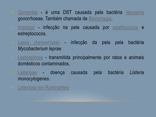 • Gonorréia - é uma DST causada pela bactéria Neisseria
gonorrhoeae. Também chamada de Blenorragia.
• Impetigo - infecção na pele causada por estafilococos e
estreptococos.
• Lepra (hanseníase) - infecção da pela pela bactéria
Mycobacterium leprae.
• Leptospirose - transmitida principalmente por ratos e animais
domésticos contaminados.
• Listeriose - doença causada pela bactéria Listeria
monocytogenes.
• Listeriose em Ruminantes
 