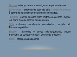 • Pulorose - doença que acomete algumas espécies de aves.
• Salmonelose - enfermidade causada pela Salmonella enterica.
É contraída pela ingestão de alimentos infectados.
• Shigelose - doença causada pelas bactérias do gênero Shigella,
tem como sintoma diarréia sanguinolenta.
• Sífilis - doença sexualmente transmissível, causada pelo
Treponema pallidum.
• Sinusite - bactérias e outros microorganismos podem
infeccionar as cavidades nasais, originando a doença.
• Terçol - infecção nas pálpebras
 