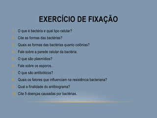 EXERCÍCIO DE FIXAÇÃO
1. O que é bactéria e qual tipo celular?
2. Cite as formas das bactérias?
3. Quais as formas das bactérias quanto colônias?
4. Fale sobre a parede celular da bactéria.
5. O que são plasmídios?
6. Fale sobre os esporos.
7. O que são antibióticos?
8. Quais os fatores que influenciam na resistência bacteriana?
9. Qual a finalidade do antibiograma?
10. Cite 5 doenças causadas por bactérias.
 