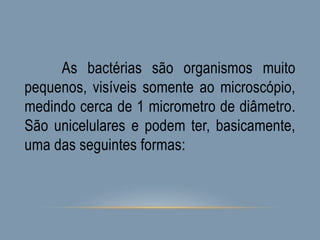 As bactérias são organismos muito
pequenos, visíveis somente ao microscópio,
medindo cerca de 1 micrometro de diâmetro.
São unicelulares e podem ter, basicamente,
uma das seguintes formas:
 