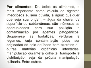 Por alimentos: De todos os alimentos, o
mais importante como veiculo de agentes
infecciosos é, sem dúvida, a água: qualquer
que seja sua origem – água da chuva, de
superfície ou subterrâneas, são inúmeras as
oportunidades para sua poluição e
contaminação por agentes patogênicos.
Seguem-se as hortaliças, verduras e
legumes, cuja contaminação pode ser
originadas do solo adubado com excretos ou
outras matérias orgânicas infectadas,
manipulação durante a colheita, transporte e
distribuição, seja da própria manipulação
culinária. Entre outros.
 
