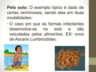 Pelo solo: O exemplo típico é dado de
certas verminoses, sendo elas em duas
modalidades:
• O caso em que as formas infectantes
desenvolve-se no solo e são
veiculadas pelos alimentos. EX: ovos
de Ascaris Lumbricóides.
 