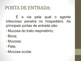 PORTA DE ENTRADA:
É a via pela qual o agente
infeccioso penetra no hospedeiro. As
principais portas de entrada são:
• Mucosa do trato respiratório;
• Boca;
• Mucosa;
• Pele;
• Mucosa ocular.
 