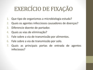 EXERCÍCIO DE FIXAÇÃO
1. Que tipo de organismos a microbiologia estuda?
2. Quais os agentes infecciosos causadores de doenças?
3. Diferencie doente de portador.
4. Quais as vias de eliminação?
5. Fale sobre a via de transmissão por alimentos.
6. Fale sobre a via de transmissão por solo.
7. Quais as principais portas de entrada de agentes
infeciosos?
 