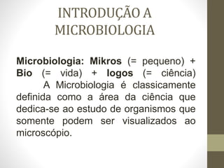 INTRODUÇÃO A
MICROBIOLOGIA
Microbiologia: Mikros (= pequeno) +
Bio (= vida) + logos (= ciência)
A Microbiologia é classicamente
definida como a área da ciência que
dedica-se ao estudo de organismos que
somente podem ser visualizados ao
microscópio.
 