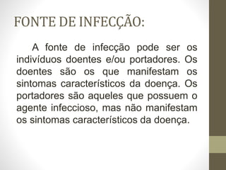 FONTE DE INFECÇÃO:
A fonte de infecção pode ser os
indivíduos doentes e/ou portadores. Os
doentes são os que manifestam os
sintomas característicos da doença. Os
portadores são aqueles que possuem o
agente infeccioso, mas não manifestam
os sintomas característicos da doença.
 