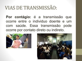 VIAS DE TRANSMISSÃO:
Por contágio: é a transmissão que
ocorre entre o individuo doente e um
com saúde. Essa transmissão pode
ocorre por contato direto ou indireto.
 
