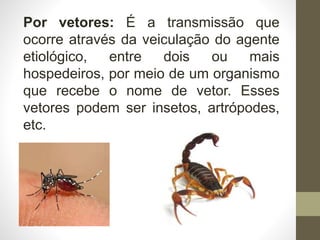 Por vetores: É a transmissão que
ocorre através da veiculação do agente
etiológico, entre dois ou mais
hospedeiros, por meio de um organismo
que recebe o nome de vetor. Esses
vetores podem ser insetos, artrópodes,
etc.
 