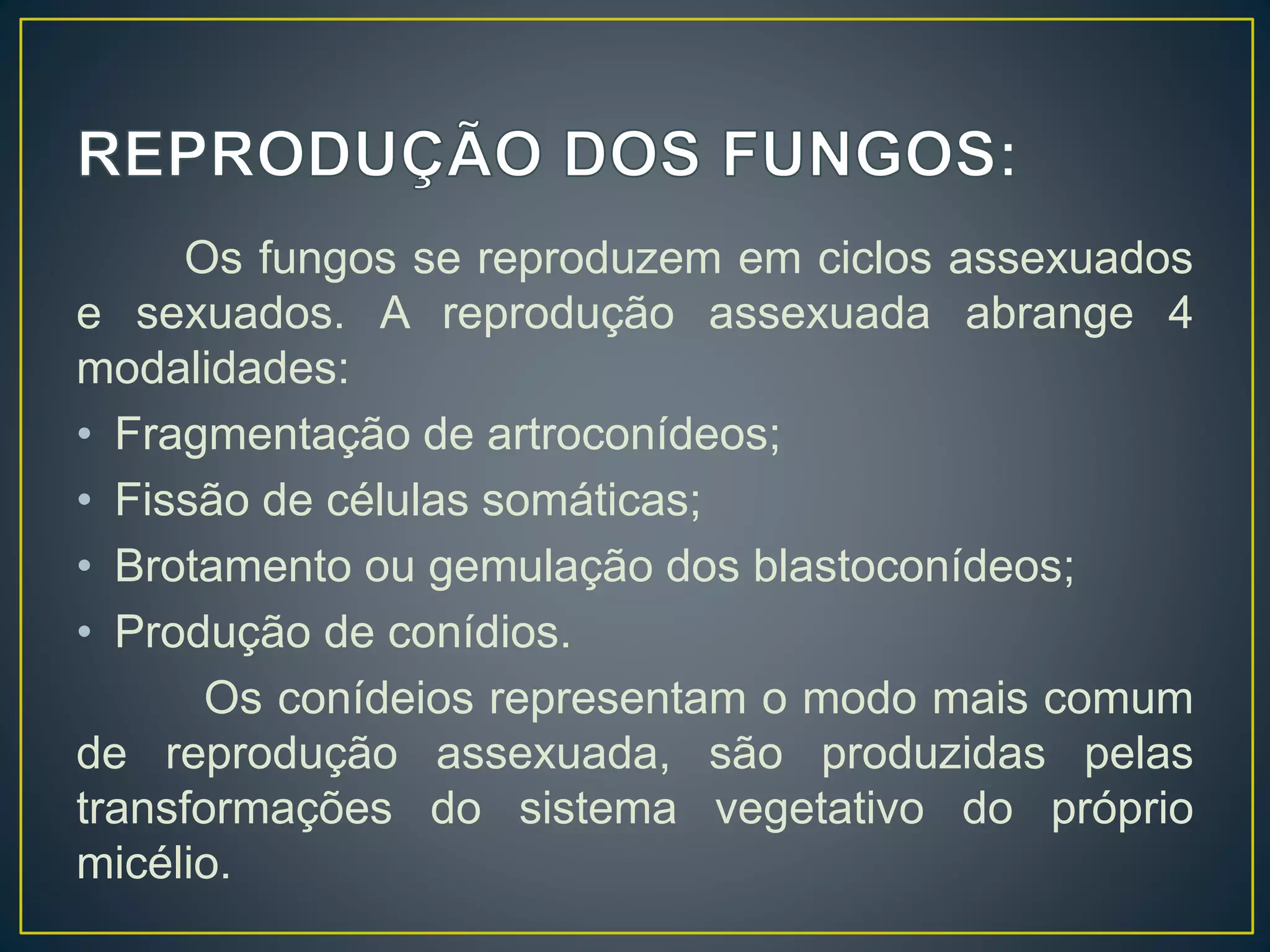 Os fungos se reproduzem em ciclos assexuados
e sexuados. A reprodução assexuada abrange 4
modalidades:
• Fragmentação de artroconídeos;
• Fissão de células somáticas;
• Brotamento ou gemulação dos blastoconídeos;
• Produção de conídios.
Os conídeios representam o modo mais comum
de reprodução assexuada, são produzidas pelas
transformações do sistema vegetativo do próprio
micélio.
 