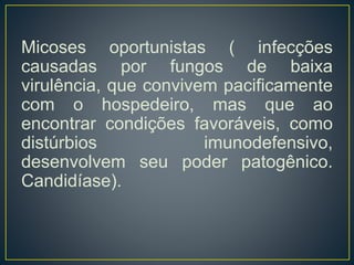 Micoses oportunistas ( infecções
causadas por fungos de baixa
virulência, que convivem pacificamente
com o hospedeiro, mas que ao
encontrar condições favoráveis, como
distúrbios imunodefensivo,
desenvolvem seu poder patogênico.
Candidíase).
 