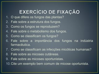 1. O que difere os fungos das plantas?
2. Fale sobre a estrutura dos fungos.
3. Como os fungos se reproduzem?
4. Fale sobre o metabolismo dos fungos.
5. Como se classificam os fungos?
6. Fale sobre a importância dos fungos na indústria
farmacêutica.
7. Como se classificam as infecções micóticas humanas?
8. Fale sobre as micoses cutâneas.
9. Fale sobre as micoses oportunistas.
10.Cite um exemplo bem comum de micose oportunista.
 