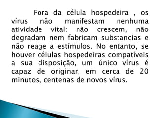 Fora da célula hospedeira , os
vírus não manifestam nenhuma
atividade vital: não crescem, não
degradam nem fabricam substancias e
não reage a estímulos. No entanto, se
houver células hospedeiras compatíveis
a sua disposição, um único vírus é
capaz de originar, em cerca de 20
minutos, centenas de novos vírus.
 