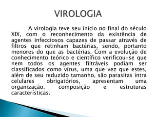 A virologia teve seu inicio no final do século
XIX, com o reconhecimento da existência de
agentes infecciosos capazes de passar através de
filtros que retinham bactérias, sendo, portanto
menores do que as bactérias. Com a evolução de
conhecimento teórico e científico verificou-se que
nem todos os agentes filtráveis podiam ser
classificados como vírus, uma que vez que estes,
além de seu reduzido tamanho, são parasitas intra
celulares obrigatórios, apresentam uma
organização, composição e estruturas
características.
 
