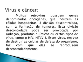 Muitos retrovírus possuem genes
denominados oncogênes, que induzem as
células hospedeiras, à divisão descontrolada,
com a formação de tumores. Essa divisão
descontrolada pode ser provocada por
radiação, produtos químicos ou certos tipos de
vírus, como o HIV, HTLV-I. Esses vírus, em vez
de destruir as células de defesa do organismo,
faz com que elas se reproduzem
descontroladamente.
 