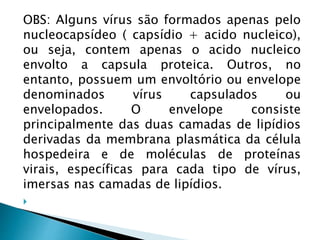OBS: Alguns vírus são formados apenas pelo
nucleocapsídeo ( capsídio + acido nucleico),
ou seja, contem apenas o acido nucleico
envolto a capsula proteica. Outros, no
entanto, possuem um envoltório ou envelope
denominados vírus capsulados ou
envelopados. O envelope consiste
principalmente das duas camadas de lipídios
derivadas da membrana plasmática da célula
hospedeira e de moléculas de proteínas
virais, específicas para cada tipo de vírus,
imersas nas camadas de lipídios.

 