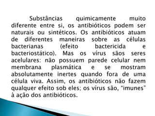 Substâncias quimicamente muito
diferente entre si, os antibióticos podem ser
naturais ou sintéticos. Os antibióticos atuam
de diferentes maneiras sobre as células
bacterianas (efeito bactericida e
bacteriostático). Mas os vírus sãos seres
acelulares: não possuem parede celular nem
membrana plasmática e se mostram
absolutamente inertes quando fora de uma
célula viva. Assim, os antibióticos não fazem
qualquer efeito sob eles; os vírus são, “imunes”
à ação dos antibióticos.
 